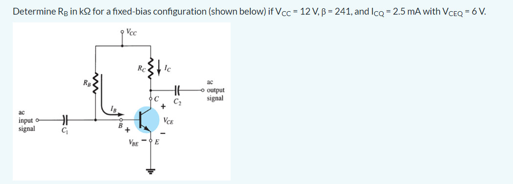 Determine Rg in k2 for a fixed-bias configuration (shown below) if Vcc = 12 V, ß = 241, and Icq = 2.5 mA with VCEQ = 6 V.
p Vcc
Rc
Ic
RB
ac
o output
signal
C
C2
+
ас
input o
signal
Vce
VBE
E
