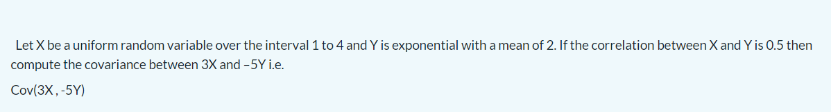 Let X be a uniform random variable over the interval 1 to 4 and Y is exponential with a mean of 2. If the correlation between X and Y is 0.5 then
compute the covariance between 3X and -5Y i.e.
Cov(3X,-5Y)
