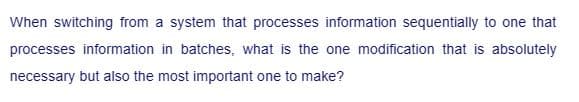 When switching from a system that processes information sequentially to one that
processes information in batches, what is the one modification that is absolutely
necessary but also the most important one to make?