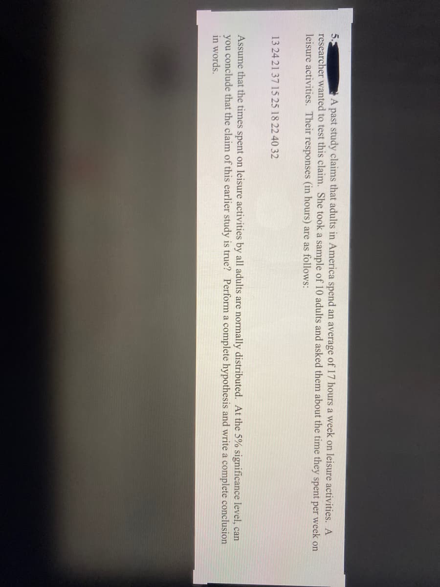 5.
researcher wanted to test this claim. She took a sample of 10 adults and asked them about the time they spent per week on
leisure activities. Their responses (in hours) are as follows:
A past study claims that adults in America spend an average of 17 hours a week on leisure activities. A
13 24 21 37 15 25 18 22 40 32
Assume that the times spent on leisure activities by all adults are normally distributed. At the 5% significance level, can
you conclude that the claim of this earlier study is true? Perform a complete hypothesis and write a complete conclusion
in words.
