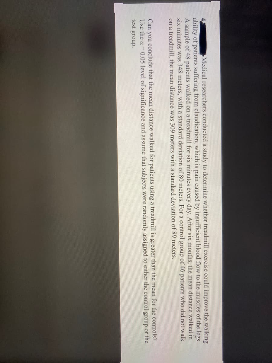 ### Study on the Impact of Treadmill Exercise on Walking Ability in Patients

**Objective:** Medical researchers conducted a study to determine whether treadmill exercise could improve the walking ability of patients suffering from claudication, which is caused by insufficient blood flow to the muscles of the legs.

**Methodology:**
- **Sample Groups:**
  - A sample of 48 patients walked on a treadmill for six minutes every day. After six months, the mean distance walked in six minutes was 348 meters with a standard deviation of 88 meters.
  - A control group of 46 patients who did not walk on a treadmill had a mean walking distance of 309 meters with a standard deviation of 89 meters.

**Analysis:**
- **Objective:** Can you conclude that the mean distance walked for patients using a treadmill is greater than the mean for the controls?
- **Significance Level:** Use the α = 0.05 level of significance.
- **Assumptions:** Assume that subjects were randomly assigned to either the control group or the test group.

The text set the stage for a statistical comparison between the treadmill group and the control group to determine the effectiveness of the treadmill exercise program on improving walking distances in patients. 

To conduct this analysis, one would likely perform a hypothesis test for the difference between two means, considering the provided means, standard deviations, and sample sizes. The α = 0.05 level of significance will determine the threshold for concluding whether there is a statistically significant difference between the two groups.