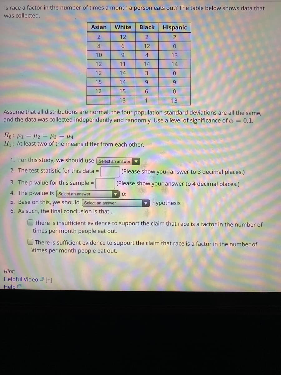 Is race a factor in the number of times a month a person eats out? The table below shows data that
was collected.
Asian
White
Black
Hispanic
12
8.
6.
12
0.
10
9
4
13
12
11
14
14
12
14
15
14
9.
9.
12
15
13
13
Assume that all distributions are normal, the four population standard deviations are all the same,
and the data was collected independently and randomly. Use a level of significance of a = 0.1.
Ho: H1 = H2 = µ3 = H4
H: At least two of the means differ from each other.
1. For this study, we should use [ Select an answer v
2. The test-statistic for this data =
(Please show your answer to 3 decimal places.)
3. The p-value for this sample =
(Please show your answer to 4 decimal places.)
4. The p-value is (Select an answer
5. Base on this, we should ( Select an answer
hypothesis
6. As such, the final conclusion is that...
There is insufficient evidence to support the claim that race is a factor in the number of
times per month people eat out.
OThere is sufficient evidence to support the claim that race is a factor in the number of
stimes per month people eat out.
Hint:
Helpful Video Z [+]
Help
