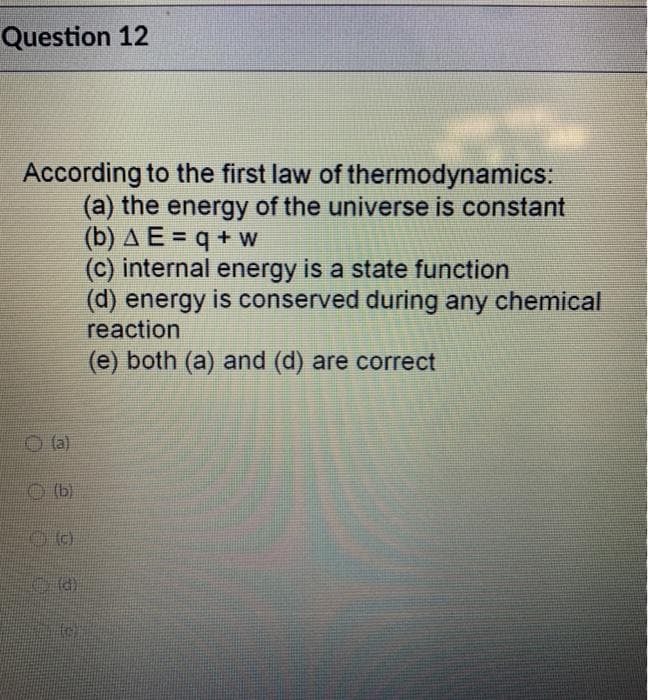 Question 12
According to the first law of thermodynamics:
(a) the energy of the universe is constant
(b) A E = q + w
(c) internal energy is a state function
(d) energy is conserved during any chemical
reaction
(e) both (a) and (d) are correct
(a)
O b)
toi
