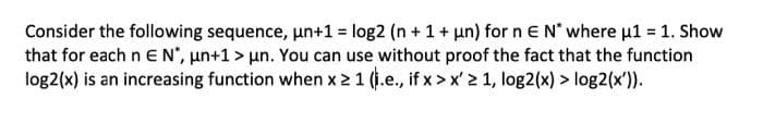 Consider the following sequence, un+1 = log2 (n +1+ un) for n EN where u1 = 1. Show
that for each n E N", un+1 > un. You can use without proof the fact that the function
log2(x) is an increasing function when x 21 (i.e., if x > x' 2 1, log2(x) > log2(x')).

