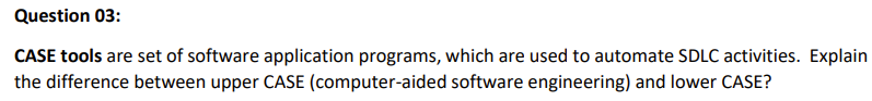 Question 03:
CASE tools are set of software application programs, which are used to automate SDLC activities. Explain
the difference between upper CASE (computer-aided software engineering) and lower CASE?
