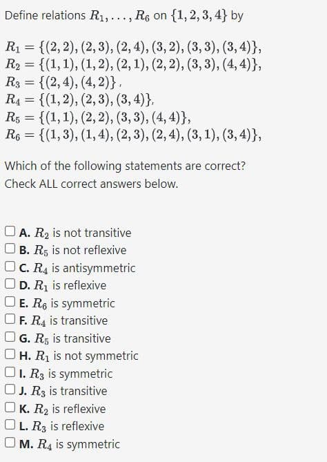 Define relations R₁,..., R6 on {1, 2, 3, 4} by
R₁ = {(2, 2), (2, 3), (2, 4), (3, 2), (3, 3), (3,4)},
R2 = {(1, 1), (1,2), (2, 1), (2, 2), (3, 3), (4, 4)},
R3 = {(2,4), (4, 2)},
R4 = {(1, 2), (2, 3), (3, 4)},
R5 = {(1, 1), (2, 2), (3, 3), (4, 4)},
R6 = {(1, 3), (1, 4), (2, 3), (2, 4), (3, 1), (3, 4)},
Which of the following statements are correct?
Check ALL correct answers below.
A. R2 is not transitive
B. R5 is not reflexive
OC. R4 is antisymmetric
D. R₁ is reflexive
E. R6 is symmetric
F. R4 is transitive
G. R5 is transitive
OH. R₁ is not symmetric
OI. R3 is symmetric
J. R3 is transitive
K. R₂ is reflexive
L. R3 is reflexive
M. R4 is symmetric