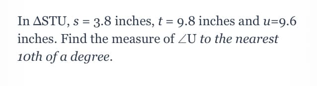 In ASTU, s = 3.8 inches, t = 9.8 inches and u=9.6
inches. Find the measure of ZU to the nearest
10th of a degree.
