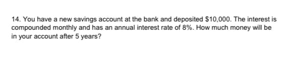 14. You have a new savings account at the bank and deposited $10,000. The interest is
compounded monthly and has an annual interest rate of 8%. How much money will be
in your account after 5 years?
