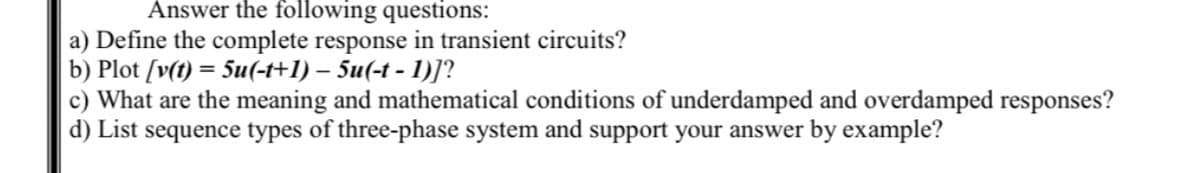 Answer the following questions:
a) Define the complete response in transient circuits?
b) Plot [v(t) = 5u(-t+1) – 5u(-t - 1)]?
c) What are the meaning and mathematical conditions of underdamped and overdamped responses?
d) List sequence types of three-phase system and support your answer by example?
