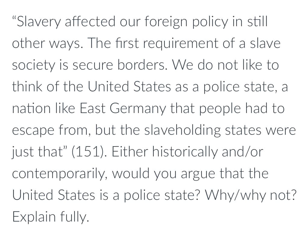 **Impact of Slavery on Foreign Policy and the Concept of a Police State**

"Slavery affected our foreign policy in still other ways. The first requirement of a slave society is secure borders. We do not like to think of the United States as a police state, a nation like East Germany that people had to escape from, but the slaveholding states were just that” (151). Either historically and/or contemporarily, would you argue that the United States is a police state? Why/why not? Explain fully."

---

**Educational Notes:**

This paragraph highlights the implications of slavery on the United States' foreign policy and provokes thought on whether the historical context of slavery could classify the U.S. as a police state. 

Key Points for Discussion:
- The necessity of secure borders in a slave society.
- Comparison between historical U.S. slaveholding states and the concept of a police state.
- Encouragement of critical thinking regarding the historical and contemporary status of the U.S. in terms of being a police state.

Before answering, students are encouraged to explore historical contexts, such as the enforcement mechanisms of the Fugitive Slave Act and the broader impact of slavery on civil liberties and border security. Contemporarily, the discussion could extend to modern surveillance, policing, and the balance between security and freedom.