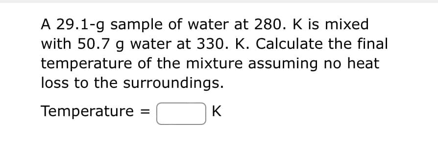 A 29.1-g sample of water at 280. K is mixed
with 50.7 g water at 330. K. Calculate the final
temperature of the mixture assuming no heat
loss to the surroundings.
Temperature
K