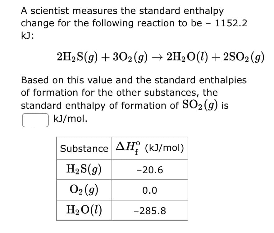 A scientist measures the standard enthalpy
change for the following reaction to be - 1152.2
kJ:
2H₂S(g) + 302(g) → 2H₂O(l) + 2SO2 (9)
Based on this value and the standard enthalpies
of formation for the other substances, the
standard enthalpy of formation of SO₂ (g) is
kJ/mol.
Substance AH (kJ/mol)
f
H₂S(g)
O₂(g)
H₂O(1)
-20.6
0.0
-285.8