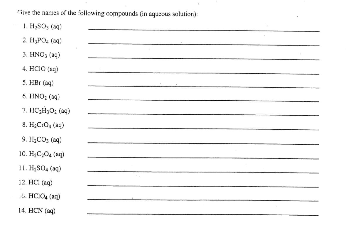 Give the names of the following compounds (in aqueous solution):
1. H₂SO3 (aq)
2. H3PO4 (aq)
3. HNO3(aq)
4. HCIO (aq)
5. HBr (aq)
6. HNO₂ (aq)
7. HC₂H3O2 (aq)
8. H₂CRO4 (aq)
9. H₂CO3 (aq)
10. H₂C₂O4 (aq)
11. H₂SO4 (aq)
12. HCl(aq)
.HCIO4 (aq)
14. HCN (aq)