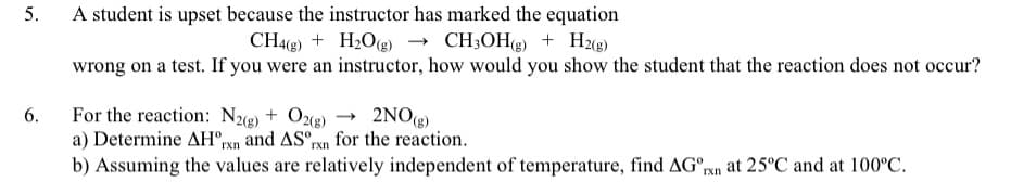 5.
6.
A student is upset because the instructor has marked the equation
CH4(g) + H₂O(g) → CH3OH(g) + H2(g)
wrong on a test. If you were an instructor, how would you show the student that the reaction does not occur?
For the reaction: N2(g) + O2(g) → 2NO(g)
a) Determine AH rxn and AS rxn for the reaction.
b) Assuming the values are relatively independent of temperature, find AG rxn at 25°C and at 100°C.