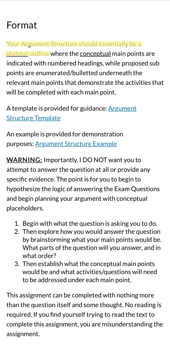 **Format**

Your Argument Structure should essentially be a **skeletal outline** where the **conceptual** main points are indicated with numbered headings, while proposed sub points are enumerated/bulleted underneath the relevant main points that demonstrate the activities that will be completed with each main point.

A template is provided for guidance: [Argument Structure Template](#)

An example is provided for demonstration purposes: [Argument Structure Example](#)

**WARNING**: Importantly, I DO NOT want you to attempt to answer the question at all or provide any specific evidence. The point is for you to begin to hypothesize the logic of answering the Exam Questions and begin planning your argument with conceptual placeholders.

1. Begin with what the question is asking you to do.
2. Then explore how you would answer the question by brainstorming what your main points would be. What parts of the question will you answer, and in what order?
3. Then establish what the conceptual main points would be and what activities/questions will need to be addressed under each main point.

This assignment can be completed with nothing more than the question itself and some thought. No reading is required. If you find yourself trying to read the text to complete this assignment, you are misunderstanding the assignment.