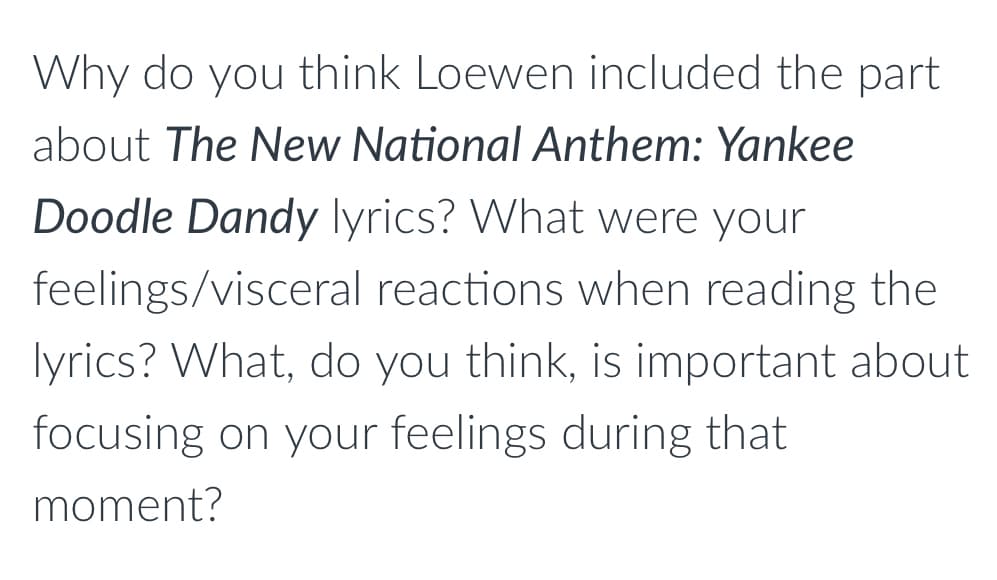 Why do you think Loewen included the part
about The New National Anthem: Yankee
Doodle Dandy lyrics? What were your
feelings/visceral
reactions when reading the
lyrics? What, do you think, is important about
focusing on your feelings during that
moment?