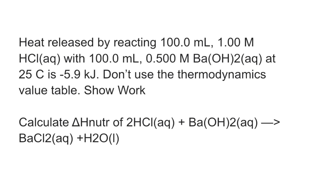 Heat released by reacting 100.0 mL, 1.00 M
HCI(aq) with 100.0 mL, 0.500M Ba(OH)2(aq) at
25 C is -5.9 kJ. Don't use the thermodynamics
value table. Show Work
Calculate AHnutr of 2HCI(aq) + Ba(OH)2(aq) –>
BaCl2(aq) +H2O(1)
-
