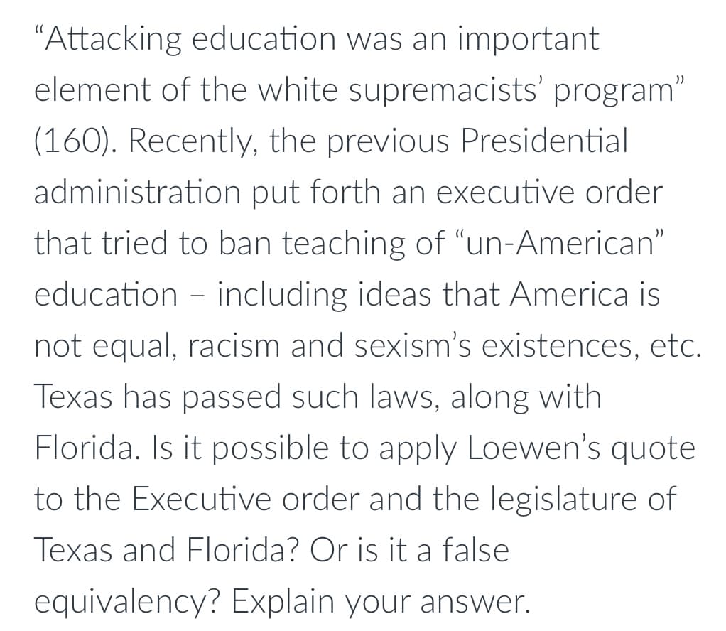 "Attacking education was an important
element of the white supremacists' program"
(160). Recently, the previous Presidential
administration put forth an executive order
that tried to ban teaching of "un-American"
education - including ideas that America is
not equal, racism and sexism's existences, etc.
Texas has passed such laws, along with
Florida. Is it possible to apply Loewen's quote
to the Executive order and the legislature of
Texas and Florida? Or is it a false
equivalency? Explain your answer.