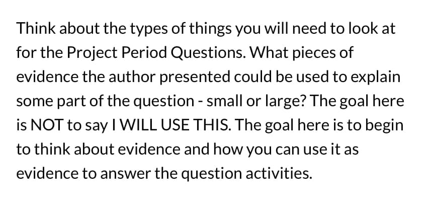 **Analyzing Evidence for Project Period Questions**

When tackling the Project Period Questions, it is crucial to consider various types of evidence presented by the author. Analyze the evidence in detail to determine how it can elucidate different parts of the question, regardless of the scope - whether small or large.

**Key Points to Ponder:**

1. **Types of Evidence**: Consider the nature of the evidence provided. Is it statistical data, anecdotal evidence, expert testimony, or historical examples? Each type serves a different purpose in supporting the argument.

2. **Relevance**: Reflect on how relevant the evidence is to the question at hand. Even if a piece of evidence seems minor, it could significantly contribute to constructing a compelling answer.

3. **Application**: Think about potential ways to utilize the evidence in your answers. The aim is not to commit to using a specific piece of evidence but to brainstorm on how it might be employed effectively.

By understanding the evidence and contemplating its potential applications, you will be better prepared to use it in your responses, making them informed and robust. 

Engage deeply with the material, and consider all angles from which evidence can support your answers. This preparation will be invaluable in crafting comprehensive and convincing responses to Project Period Questions.