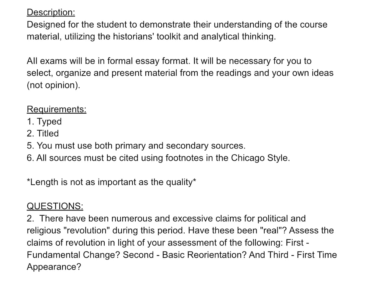 Description:
Designed for the student to demonstrate their understanding of the course
material, utilizing the historians' toolkit and analytical thinking.
All exams will be in formal essay format. It will be necessary for you to
select, organize and present material from the readings and your own ideas
(not opinion).
Requirements:
1. Typed
2. Titled
5. You must use both primary and secondary sources.
6. All sources must be cited using footnotes in the Chicago Style.
*Length is not as important as the quality*
QUESTIONS:
2. There have been numerous and excessive claims for political and
religious "revolution" during this period. Have these been "real"? Assess the
claims of revolution in light of your assessment of the following: First -
Fundamental Change? Second - Basic Reorientation? And Third - First Time
Appearance?