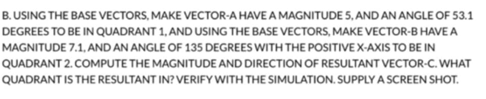 B. USING THE BASE VECTORS, MAKE VECTOR-A HAVE A MAGNITUDE 5, AND AN ANGLE OF 53.1
DEGREES TO BE IN QUADRANT 1, AND USING THE BASE VECTORS, MAKE VECTOR-B HAVE A
MAGNITUDE 7.1, AND AN ANGLE OF 135 DEGREES WITH THE POSITIVE X-AXIS TO BE IN
QUADRANT 2. COMPUTE THE MAGNITUDE AND DIRECTION OF RESULTANT VECTOR-C. WHAT
QUADRANT IS THE RESULTANT IN? VERIFY WITH THE SIMULATION. SUPPLY A SCREEN SHOT.