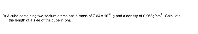 9) A cube containing two sodium atoms has a mass of 7.64 x 1023 g and a density of 0.963g/cm³. Calculate
the length of a side of the cube in pm.