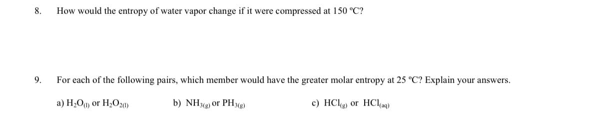 8.
9.
How would the entropy of water vapor change if it were compressed at 150 °C?
For each of the following pairs, which member would have the greater molar entropy at 25 °C? Explain your answers.
a) H₂O(1) or H₂O2(1)
b) NH3(g) or PH3(g)
c) HCl(g) or HCl(aq)