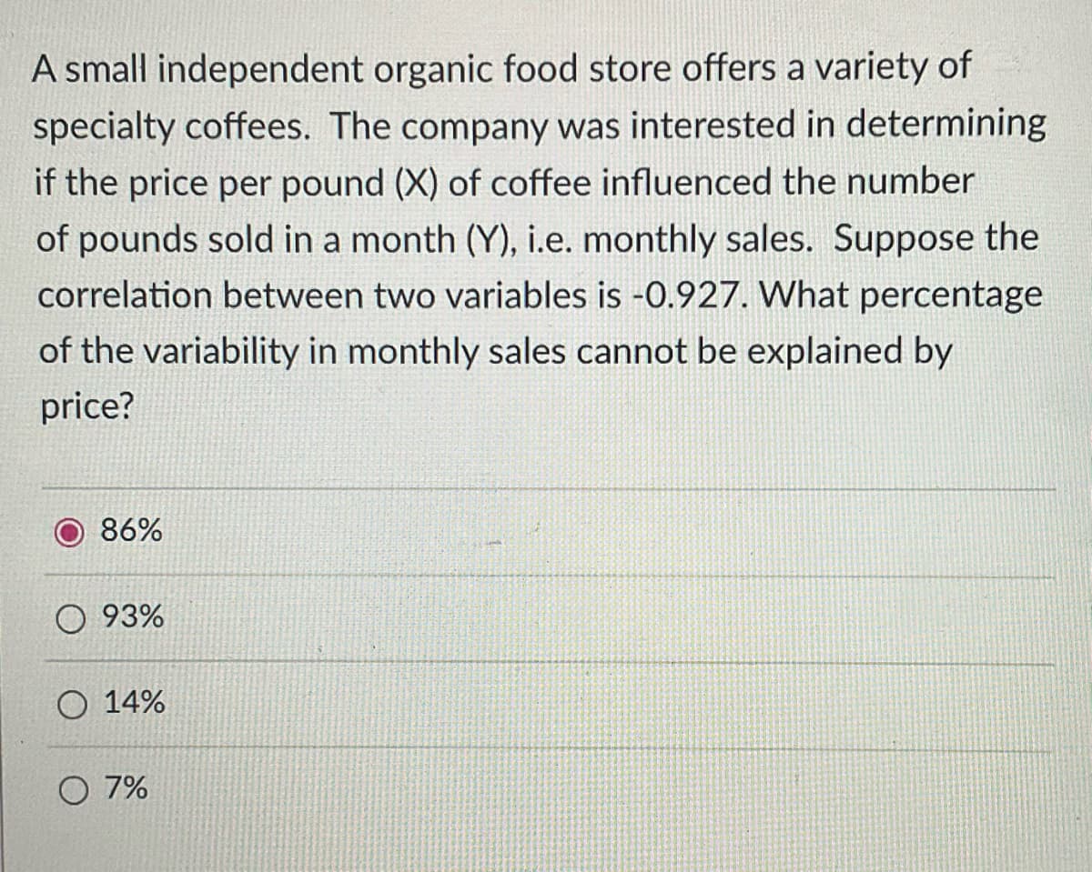 A small independent organic food store offers a variety of
specialty coffees. The company was interested in determining
if the price per pound (X) of coffee influenced the number
of pounds sold in a month (Y), i.e. monthly sales. Suppose the
correlation between two variables is -0.927. What percentage
of the variability in monthly sales cannot be explained by
price?
86%
O 93%
O 14%
O 7%