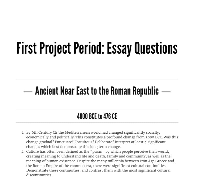 **First Project Period: Essay Questions**

---

### Ancient Near East to the Roman Republic

**4000 BCE to 476 CE**

1. **By 6th Century CE the Mediterranean world had changed significantly socially, economically and politically. This constitutes a profound change from 3000 BCE. Was this change gradual? Punctuate? Fortuitous? Deliberate? Interpret at least 4 significant changes which best demonstrate this long term change.**

2. **Culture has often been defined as the “prism” by which people perceive their world, creating meaning to understand life and death, family and community, as well as the meaning of human existence. Despite the many millennia between Iron Age Greece and the Roman Empire of the common era, there were significant cultural continuities. Demonstrate these continuities, and contrast them with the most significant cultural discontinuities.**

This text encompasses essay questions for the study period ranging from the Ancient Near East to the Roman Republic, specifically from 4000 BCE to 476 CE. It aims to engage students in deep historical analysis, interpreting social, economic, and political changes over extensive periods, and examining cultural continuities and discontinuities through different eras.