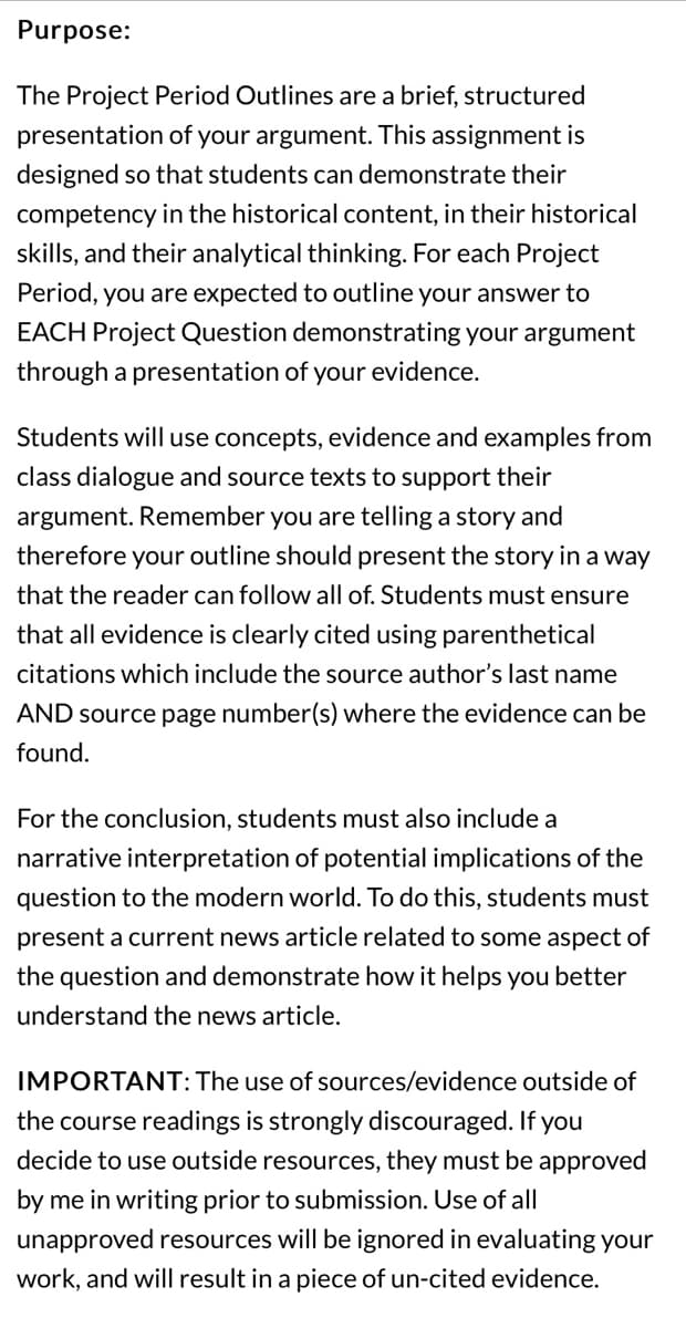 **Purpose:**

The Project Period Outlines are a brief, structured presentation of your argument. This assignment is designed so that students can demonstrate their competency in the historical content, in their historical skills, and their analytical thinking. For each Project Period, you are expected to outline your answer to EACH Project Question demonstrating your argument through a presentation of your evidence.

Students will use concepts, evidence and examples from class dialogue and source texts to support their argument. Remember you are telling a story and therefore your outline should present the story in a way that the reader can follow all of. Students must ensure that all evidence is clearly cited using parenthetical citations which include the source author’s last name AND source page number(s) where the evidence can be found.

For the conclusion, students must also include a narrative interpretation of potential implications of the question to the modern world. To do this, students must present a current news article related to some aspect of the question and demonstrate how it helps you better understand the news article.

**IMPORTANT:** The use of sources/evidence outside of the course readings is strongly discouraged. If you decide to use outside resources, they must be approved by me in writing prior to submission. Use of all unapproved resources will be ignored in evaluating your work, and will result in a piece of un-cited evidence.