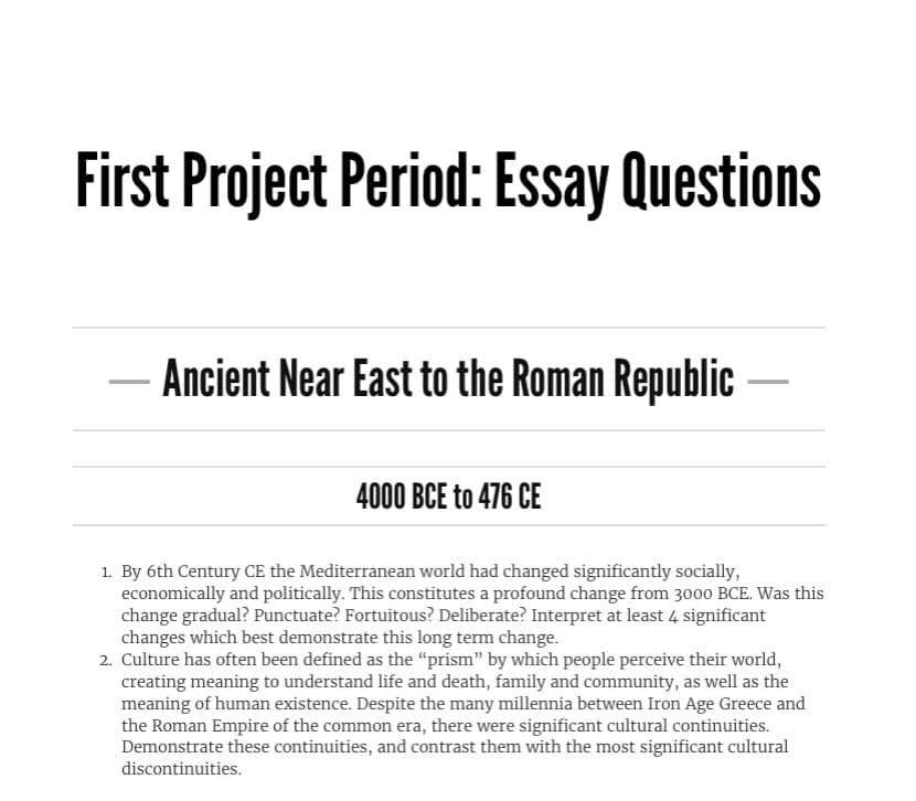 First Project Period: Essay Questions
Ancient Near East to the Roman Republic
4000 BCE to 476 CE
1. By 6th Century CE the Mediterranean world had changed significantly socially,
economically and politically. This constitutes a profound change from 3000 BCE. Was this
change gradual? Punctuate? Fortuitous? Deliberate? Interpret at least 4 significant
changes which best demonstrate this long term change.
2. Culture has often been defined as the "prism" by which people perceive their world,
creating meaning to understand life and death, family and community, as well as the
meaning of human existence. Despite the many millennia between Iron Age Greece and
the Roman Empire of the common era, there were significant cultural continuities.
Demonstrate these continuities, and contrast them with the most significant cultural
discontinuities.