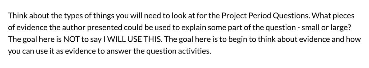 Think about the types of things you will need to look at for the Project Period Questions. What pieces
of evidence the author presented could be used to explain some part of the question - small or large?
The goal here is NOT to say I WILL USE THIS. The goal here is to begin to think about evidence and how
you can use it as evidence to answer the question activities.