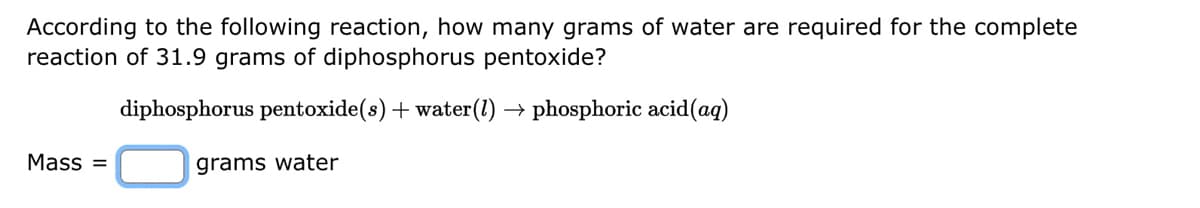 According to the following reaction, how many grams of water are required for the complete
reaction of 31.9 grams of diphosphorus pentoxide?
diphosphorus pentoxide(s) + water (1)→ phosphoric acid (aq)
grams water
Mass=