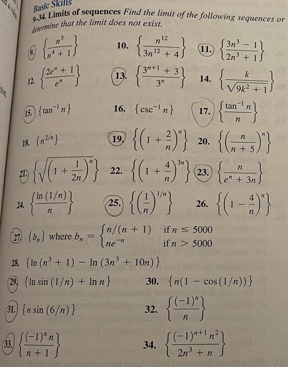 tion
(33.
Basic Skills
9-34. Limits of
sequences
determine that the limit does not exist.
n³
3
Ⓒ (+²1}
4
+1
21.
24.
12.
15. {tan ¹n}
(2e" + 1
en
18. {n²/n}
{√(₁
In (1/
n
(27) {b} where b =
+
197}
1
2n
n+ 1
10.
Find the limit of the following sequences or
(13.
19.
22.
n
3n¹2
16. {csc¹n}
+4
3n+1 + 3
3″
{(₁ + ²)"}
3n
4)³}
n
{(₁
12
28. {In (n³ + 1) - In (3n³ + 10n) }
(29. {In sin (1/n) + In n}
31.) {n sin (6/n)}
1+-
(11.)
32.
14.
34.
17.
20.
[n/(n+1) if n ≤ 5000
(ne¯n
if n > 5000
(23.
{(2)
n
3n³ 11
2n³ + 1/
23) {(9) 26 {(1-9)}
25.
n
2
(-1)+¹ n²
3
2n³ + n
k
√9k² + 1
{
-
-1
tan n
n
30. {n(1 cos (1/n))}
n
{(175)"}
n+
n
en + 3n
PER