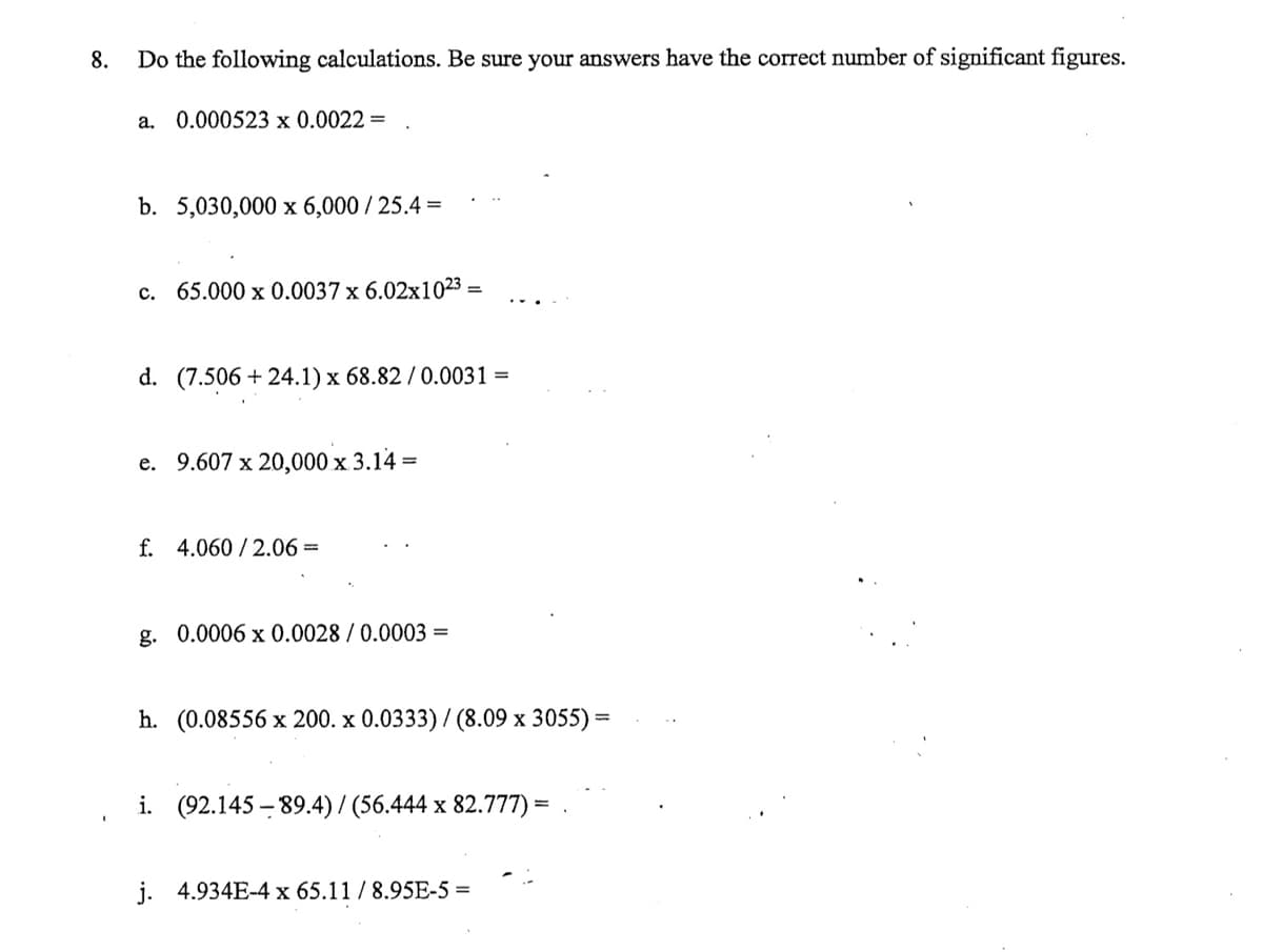 8.
Do the following calculations. Be sure your answers have the correct number of significant figures.
a. 0.000523 x 0.0022 =
b. 5,030,000 x 6,000 / 25.4 =
c. 65.000 x 0.0037 x 6.02x1023=
d. (7.506 +24.1) x 68.82 / 0.0031 =
e. 9.607 x 20,000 x 3.14 =
f. 4.060/2.06 =
g. 0.0006 x 0.0028 / 0.0003 =
h. (0.08556 x 200. x 0.0333) / (8.09 x 3055) =
i. (92.145-89.4) / (56.444 x 82.777) =
j. 4.934E-4 x 65.11 / 8.95E-5 =