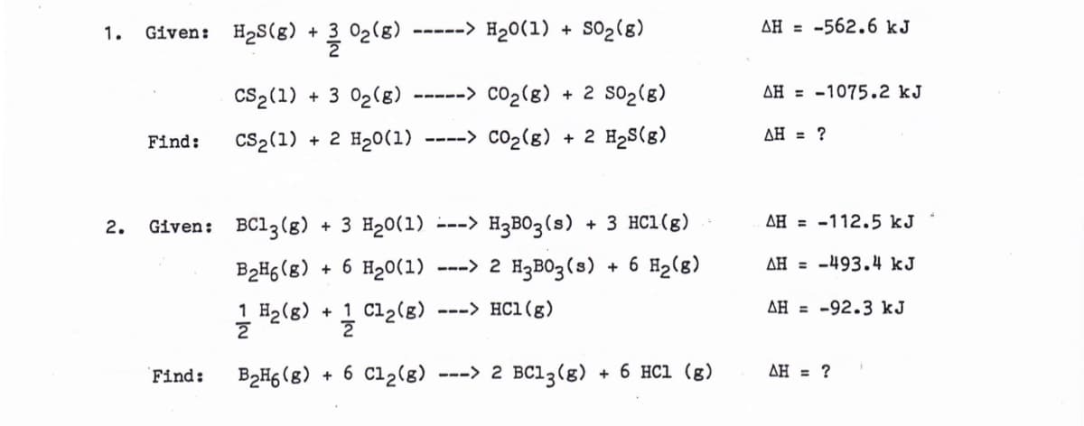 1.
2.
Given: H₂S(g) + 302(8) -----> H₂0 (1) + 50₂ (8)
CS₂ (1) + 3 0₂ (8) -----> CO₂(g) + 2 50₂ (8)
CS2 (1) + 2 H₂0 (1) ----> CO₂(g) + 2 H₂S(8)
Find:
Given: BC13(g) + 3 H₂0(1) ---> H₂B03 (s) + 3 HC1 (g)
B₂H6 (8) + 6 H₂0(1) ---> 2 H₂B03 (s)
+ 6 H₂ (8)
1 H₂ (8) +1 C1₂(g) ---> HC1 (g)
2
2
Find: B₂H6 (8) + 6 C12 (8) ---> 2 BC13 (8) + 6 HCl (g)
AH-562.6 kJ
AH-1075.2 kJ
AH = ?
AH-112.5 kJ
AH-493.4 kJ
AH-92.3 kJ
AH = ?