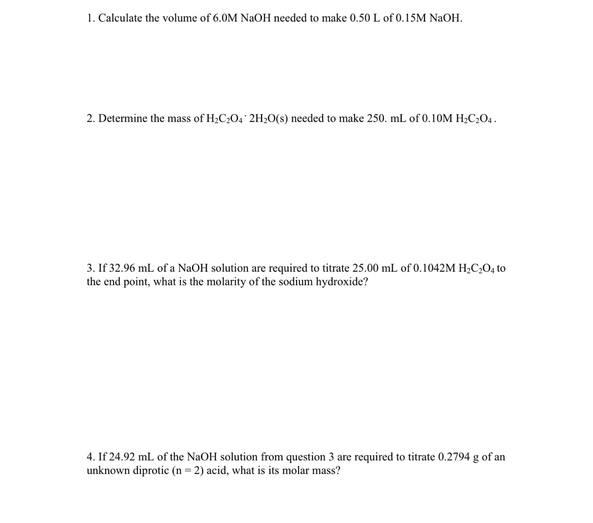 1. Calculate the volume of 6.0M NaOH needed to make 0.50 L of 0.15M NaOH.
2. Determine the mass of H₂C2O4 2H₂O(s) needed to make 250. mL of 0.10M H₂C2O4.
3. If 32.96 mL of a NaOH solution are required to titrate 25.00 mL of 0.1042M H₂C₂O4 to
the end point, what is the molarity of the sodium hydroxide?
4. If 24.92 mL of the NaOH solution from question 3 are required to titrate 0.2794 g of an
unknown diprotic (n = 2) acid, what is its molar mass?