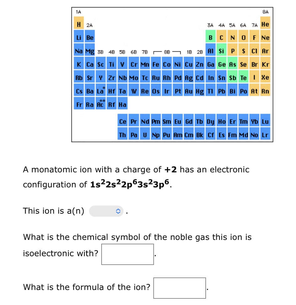1A
H 2A
Li Be
Na Mg 3B 4B 5B 6B 7B88
K Ca Sc Ti V Cr Mn Fe Co Ni Cu Zn Ga Ge As Se Br Kr
Rb Sr Y Zr Nb Mo Tc Ru Rh
Pd Ag Cd In Sn Sb Te I Xe
Cs Ba La Hf Ta W Re Os Ir Pt Au Hg Tl Pb Bi Po At Rn
Fr Ra Ac Rf Ha
This ion is a(n)
3A 4A 5A 6A 7A He
B C N O F Ne
1B 2B Al
8A
A monatomic ion with a charge of +2 has an electronic
configuration of 1s²2s²2p63s²3p6.
What is the formula of the ion?
Si P S Cl Ar
Ce Pr Nd Pm Sm Eu Gd Tb Dy Ho Er Tm Yb Lu
Th Pa U Np Pu Am Cm Bk Cf Es Fm Md No Lr
What is the chemical symbol of the noble gas this ion is
isoelectronic with?