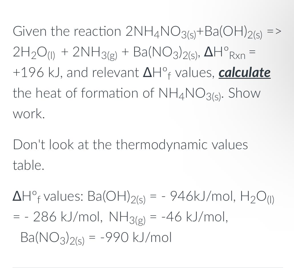 Given the reaction 2NH4NO3(s)+Ba(OH)2(s)
=>
+ Ba(NO3)2(9), AH°Rxn
2H2O) + 2NH32)
+196 kJ, and relevant AH°F values, calculate
the heat of formation of NH4NO3(s). Show
work.
Don't look at the thermodynamic values
table.
AH°t values: Ba(OH)2(s)
:- 946KJ/mol, H2O)
= - 286 kJ/mol, NH3(g) = -46 kJ/mol,
Ba(NO3)2(6) = -990 kJ/mol
