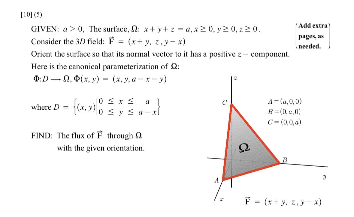 [10] (5)
: x + y + z = a, x ≥ 0, y ≥ 0, z ≥ 0.
(x + y, z, y - x)
Orient the surface so that its normal vector to it has a positive z - component.
GIVEN: a>0, The surface,
Consider the 3D field: F
Here is the canonical parameterization of Q:
Þ:D →
→ Ω, Φ(x, y)
(x, y, a- x - y)
where D = x, y
=
=
0 ≤ x ≤ a
0 ≤ y ≤a-
FIND: The flux of F through
with the given orientation.
A
X
Ω
Add extra
pages, as
needed.
A = (a,0,0)
B = (0,a,0)
C = (0,0, a)
B
F = (x+y, z, y - x)
Y