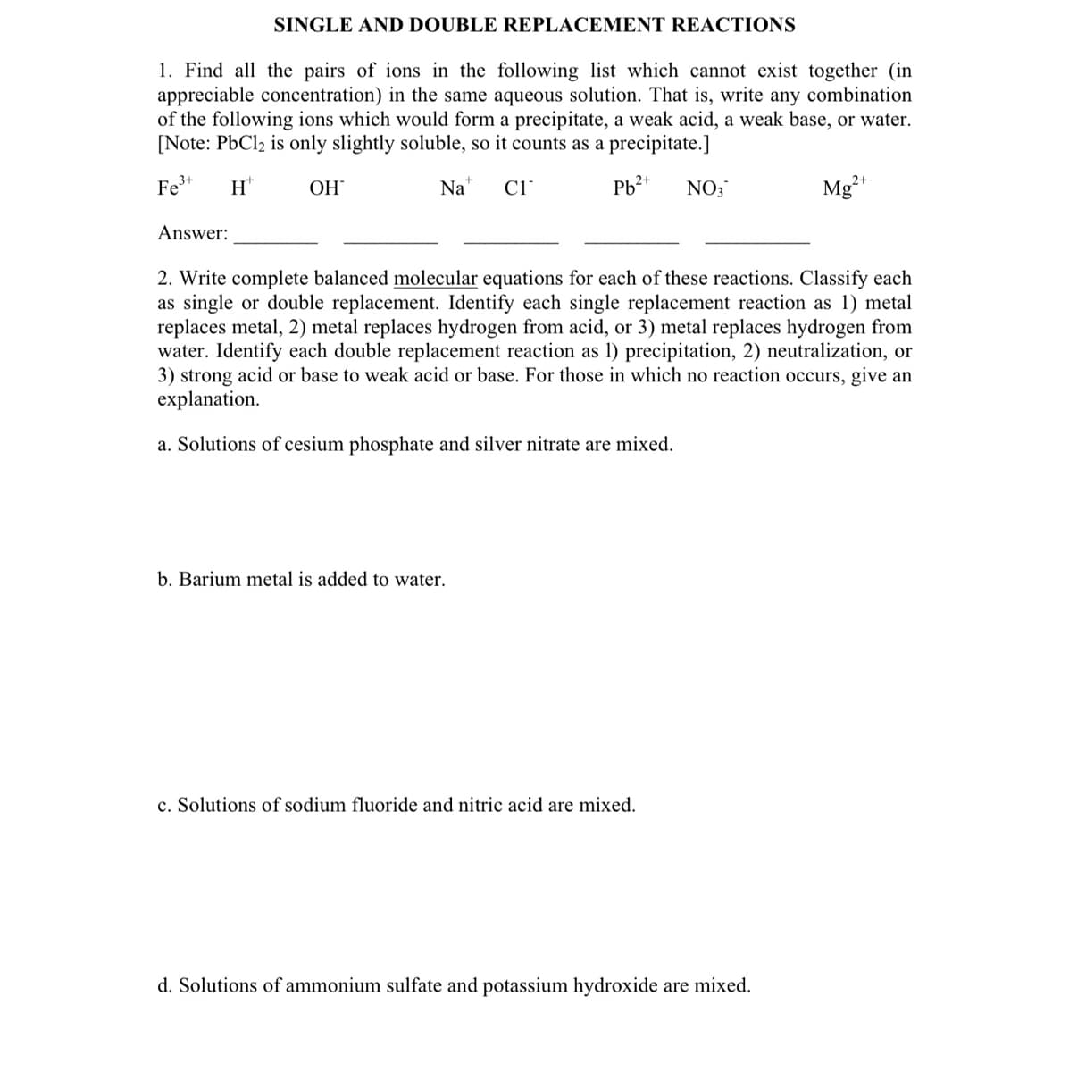 SINGLE AND DOUBLE REPLACEMENT REACTIONS
1. Find all the pairs of ions in the following list which cannot exist together (in
appreciable concentration) in the same aqueous solution. That is, write any combination
of the following ions which would form a precipitate, a weak acid, a weak base, or water.
[Note: PbCl2 is only slightly soluble, so it counts as a precipitate.]
Fe³+ Ht
OH
Na C1
Pb²+
Answer:
b. Barium metal is added to water.
NO3
2. Write complete balanced molecular equations for each of these reactions. Classify each
as single or double replacement. Identify each single replacement reaction as 1) metal
replaces metal, 2) metal replaces hydrogen from acid, or 3) metal replaces hydrogen from
water. Identify each double replacement reaction as 1) precipitation, 2) neutralization, or
3) strong acid or base to weak acid or base. For those in which no reaction occurs, give an
explanation.
a. Solutions of cesium phosphate and silver nitrate are mixed.
c. Solutions of sodium fluoride and nitric acid are mixed.
Mg²+
d. Solutions of ammonium sulfate and potassium hydroxide are mixed.