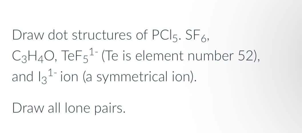 Draw dot structures of PCI5. SF6,
C3H4O, TeF5¹- (Te is element number 52),
and 13¹-ion (a symmetrical ion).
Draw all lone pairs.