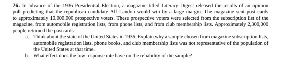 76. In advance of the 1936 Presidential Election, a magazine titled Literary Digest released the results of an opinion
poll predicting that the republican candidate Alf Landon would win by a large margin. The magazine sent post cards
to approximately 10,000,000 prospective voters. These prospective voters were selected from the subscription list of the
magazine, from automobile registration lists, from phone lists, and from club membership lists. Approximately 2,300,000
people returned the postcards.
a. Think about the state of the United States in 1936. Explain why a sample chosen from magazine subscription lists,
automobile registration lists, phone books, and club membership lists was not representative of the population of
the United States at that time.
b. What effect does the low response rate have on the reliability of the sample?