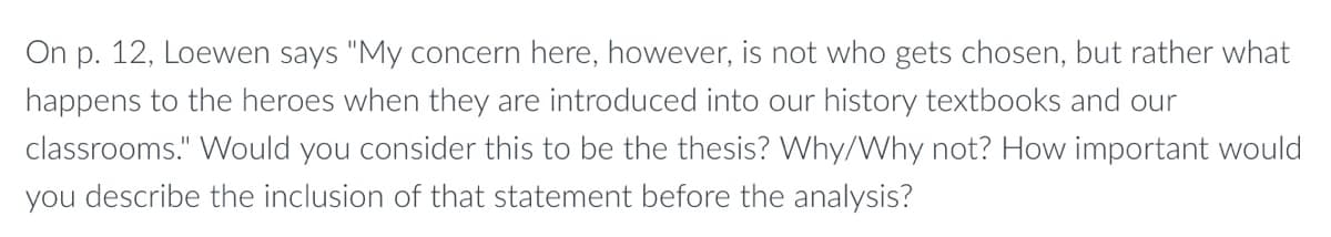 On p. 12, Loewen says "My concern here, however, is not who gets chosen, but rather what
happens to the heroes when they are introduced into our history textbooks and our
classrooms." Would you consider this to be the thesis? Why/Why not? How important would
you describe the inclusion of that statement before the analysis?