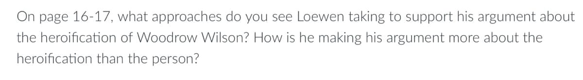 On page 16-17, what approaches do you see Loewen taking to support his argument about
the heroification of Woodrow Wilson? How is he making his argument more about the
heroification than the person?