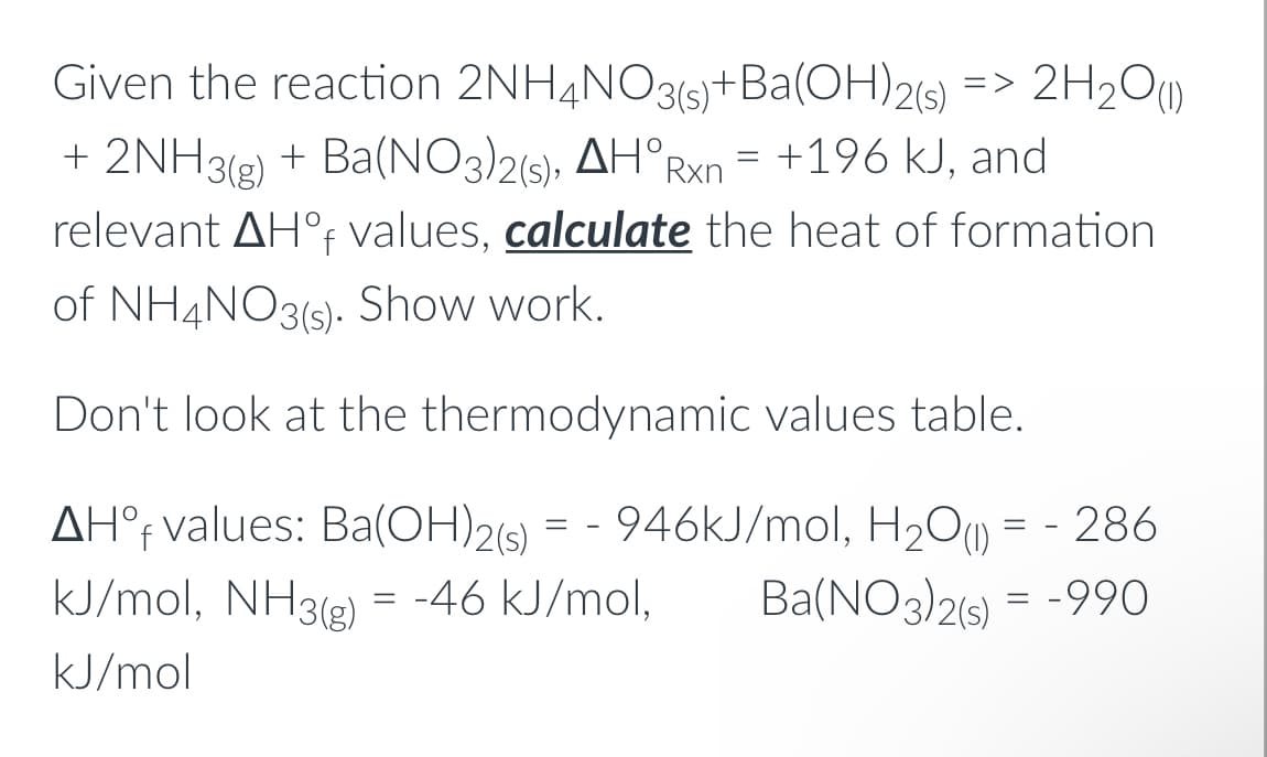 Given the reaction 2NH4NO3(6)+Ba(OH)2(s)
=> 2H2O(1)
+ 2NH3(g) + Ba(NO3)2(s), AH°RX = +196 kJ, and
relevant AH°F values, calculate the heat of formation
of NH4NO3(s). Show work.
Don't look at the thermodynamic values table.
AH°f values: Ba(OH)2(s) = - 946KJ/mol, H2O) = - 286
kJ/mol, NH3) = -46 kJ/mol,
Ba(NO3)26) = -990
kJ/mol
