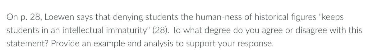 ### Discussion Prompt

**Loewen's Perspective on Historical Figures**

On page 28, Loewen states that denying students the human-ness of historical figures "keeps students in an intellectual immaturity" (28). 

**Question for Analysis:**
To what degree do you agree or disagree with this statement? Provide an example and analysis to support your response.

**Instructions:**
- Reflect on the importance of presenting historical figures as real, complex human beings rather than idealized versions of themselves.
- Consider the educational implications of either approach.
- Use specific historical examples to strengthen your argument.
- Aim for a critical and balanced analysis.
