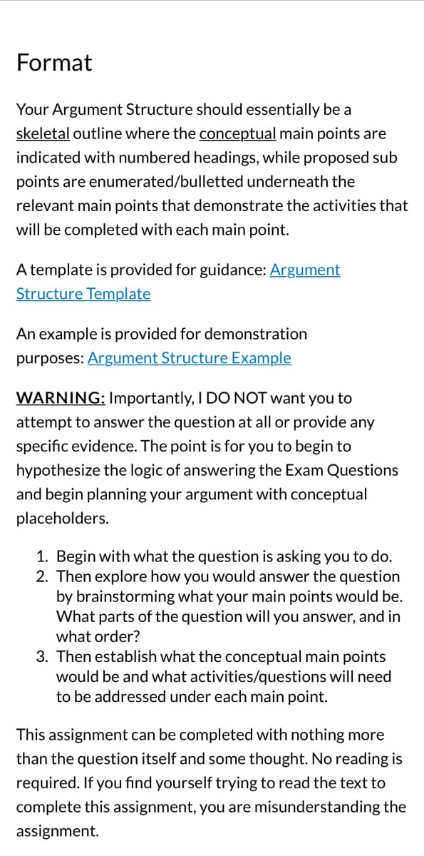 **Format**

Your Argument Structure should essentially be a skeletal outline where the conceptual main points are indicated with numbered headings, while proposed sub points are enumerated/bulleted underneath the relevant main points that demonstrate the activities that will be completed with each main point.

A template is provided for guidance: [Argument Structure Template](#)

An example is provided for demonstration purposes: [Argument Structure Example](#)

**WARNING:** Importantly, I DO NOT want you to attempt to answer the question at all or provide any specific evidence. The point is for you to begin to hypothesize the logic of answering the Exam Questions and begin planning your argument with conceptual placeholders.

1. Begin with what the question is asking you to do.
2. Then explore how you would answer the question by brainstorming what your main points would be. What parts of the question will you answer, and in what order?
3. Then establish what the conceptual main points would be and what activities/questions will need to be addressed under each main point.

This assignment can be completed with nothing more than the question itself and some thought. No reading is required. If you find yourself trying to read the text to complete this assignment, you are misunderstanding the assignment.