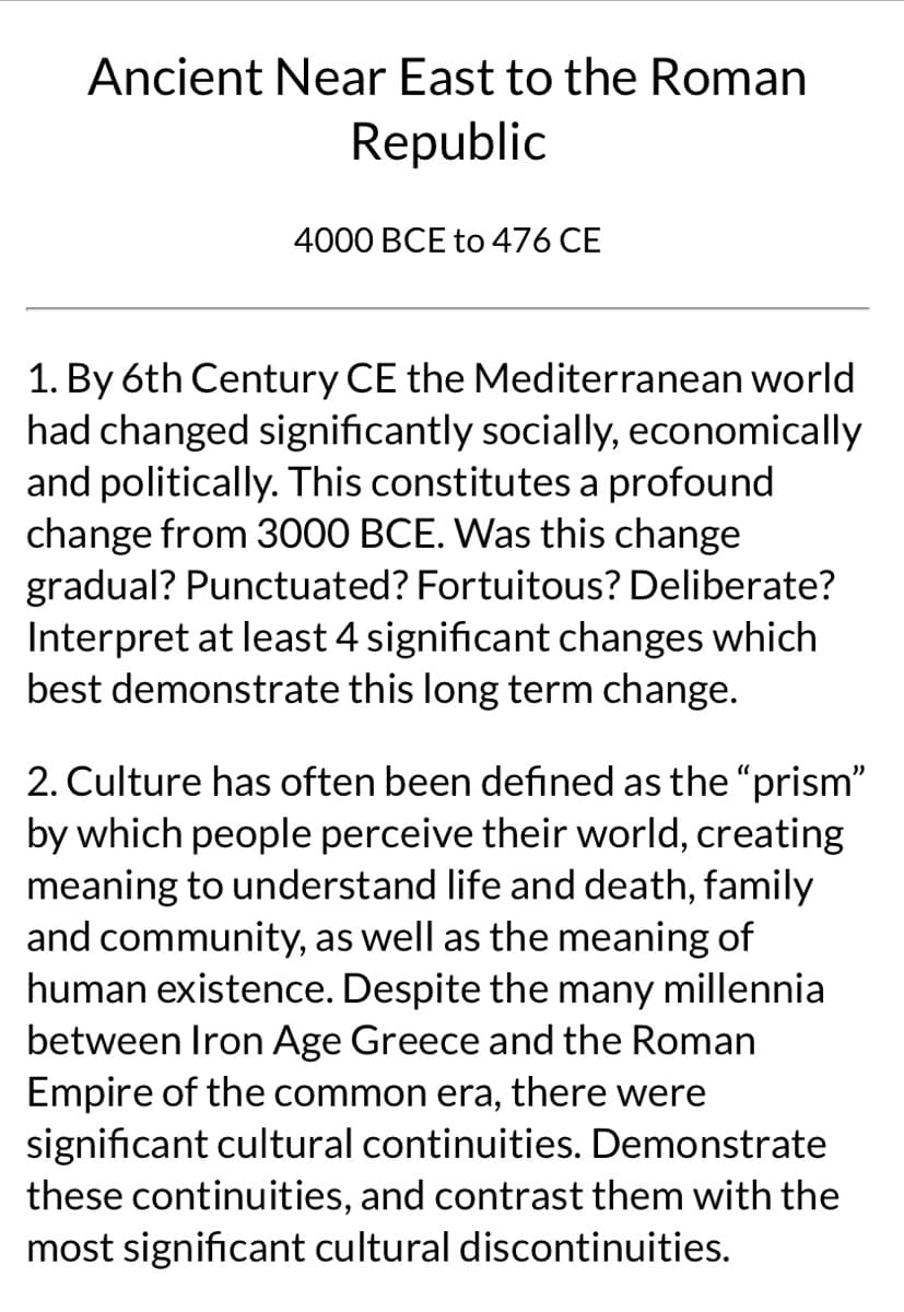 ### Ancient Near East to the Roman Republic
#### 4000 BCE to 476 CE

1. **By the 6th Century CE**, the Mediterranean world had changed significantly socially, economically, and politically. This constitutes a profound change from 3000 BCE. Was this change gradual? Punctuated? Fortuitous? Deliberate? Interpret at least 4 significant changes which best demonstrate this long-term change.

2. **Culture has often been defined** as the "prism" by which people perceive their world, creating meaning to understand life and death, family and community, as well as the meaning of human existence. Despite the many millennia between Iron Age Greece and the Roman Empire of the common era, there were significant cultural continuities. Demonstrate these continuities, and contrast them with the most significant cultural discontinuities.