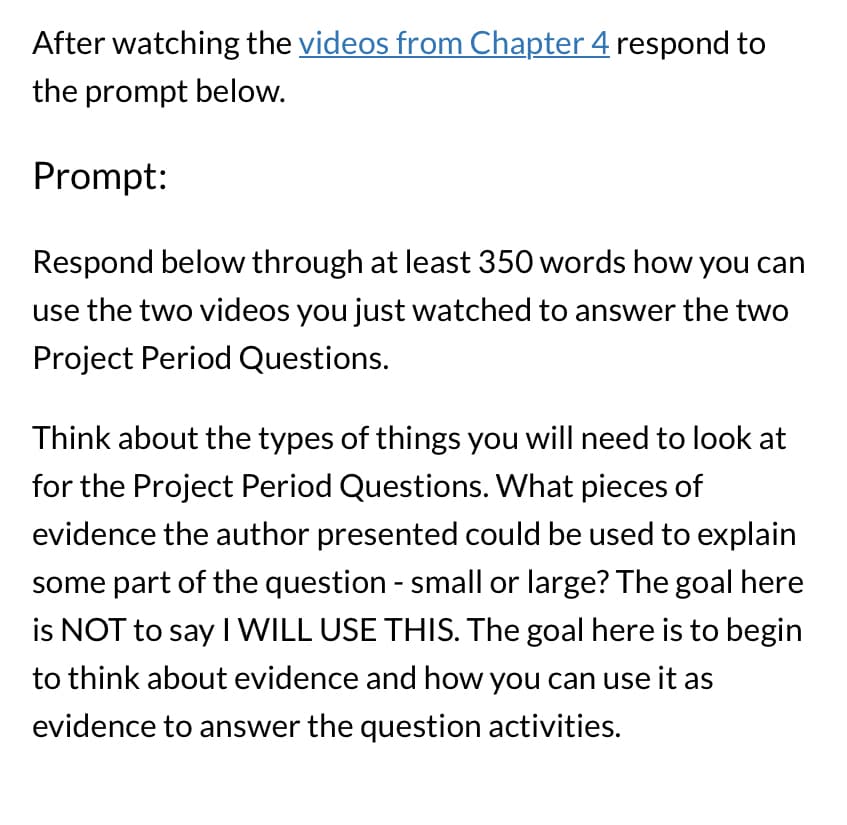 ### Educational Assignment Guide

**Instructions:**

After watching the [videos from Chapter 4](#) respond to the prompt below.

**Prompt:**

Respond below in at least 350 words, detailing how you can use the two videos you just watched to answer the two Project Period Questions.

Think about the kinds of evidence you might need for the Project Period Questions. Consider what pieces of evidence the author presented that could assist in explaining some aspect of the question—whether small or large. The goal is NOT to simply state, "I WILL USE THIS." Instead, focus on analyzing the evidence and articulating how it can be utilized to address the question activities.